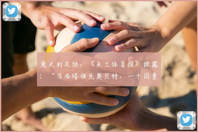 意大利足协，《米兰体育报》披露：“马洛塔领先奥贝特，一个因素造成差异”