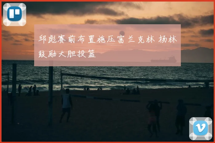 邱彪赛前布置施压富兰克林 杨林祎鼓励大胆投篮