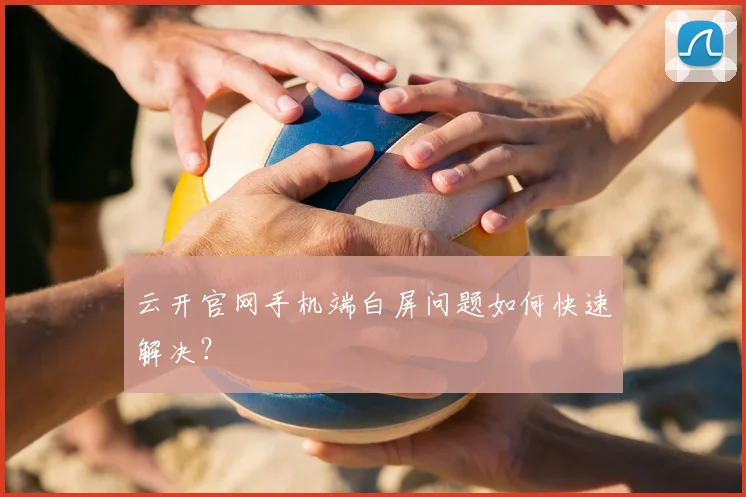 云开官网手机端白屏问题如何快速解决？
