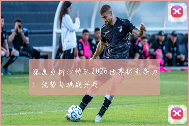 深度分析沙特队2026世界杯竞争力：优势与挑战并存
