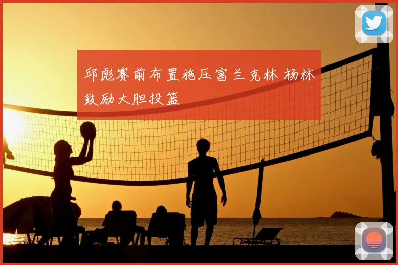 邱彪赛前布置施压富兰克林 杨林祎鼓励大胆投篮