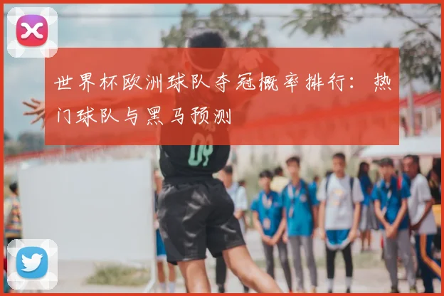 世界杯欧洲球队夺冠概率排行：热门球队与黑马预测