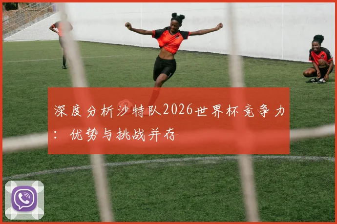 深度分析沙特队2026世界杯竞争力：优势与挑战并存