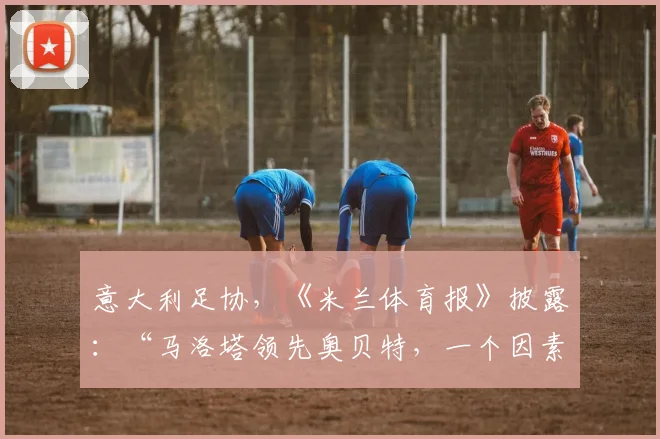 意大利足协，《米兰体育报》披露：“马洛塔领先奥贝特，一个因素造成差异”